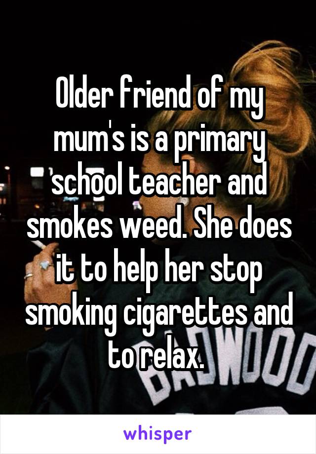 Older friend of my mum's is a primary school teacher and smokes weed. She does it to help her stop smoking cigarettes and to relax. 