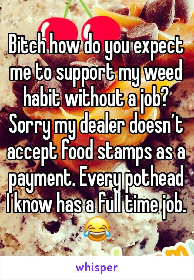 Bitch how do you expect me to support my weed habit without a job? Sorry my dealer doesn’t accept food stamps as a payment. Every pothead I know has a full time job. 😂