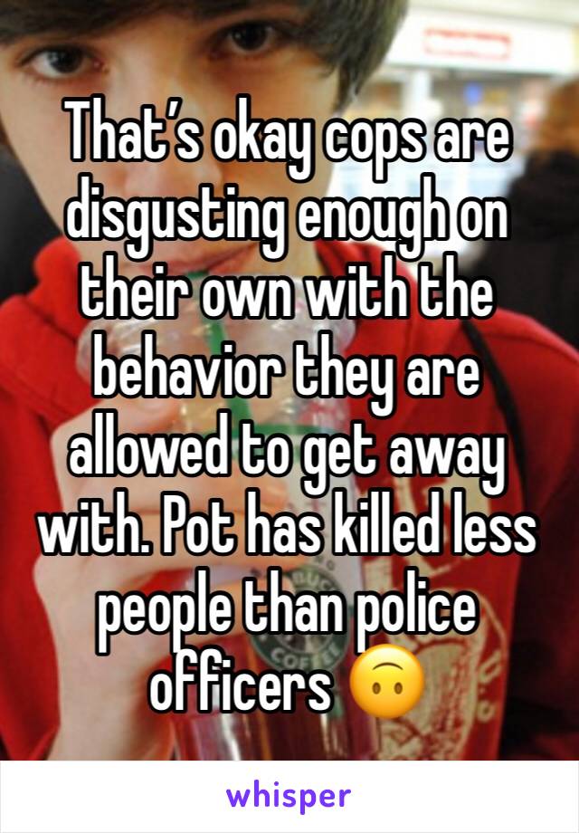 That’s okay cops are disgusting enough on their own with the behavior they are allowed to get away with. Pot has killed less people than police officers 🙃