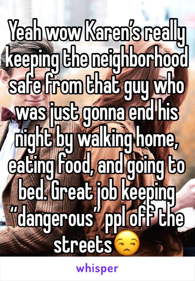 Yeah wow Karen’s really keeping the neighborhood safe from that guy who was just gonna end his night by walking home, eating food, and going to bed. Great job keeping “dangerous” ppl off the streets😒