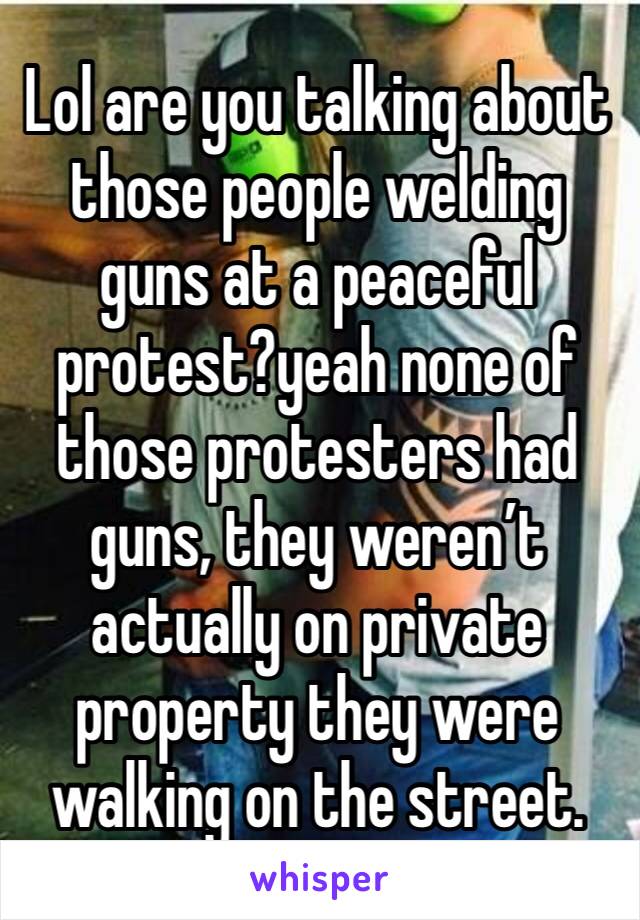 Lol are you talking about those people welding guns at a peaceful protest?yeah none of those protesters had guns, they weren’t actually on private property they were walking on the street. 