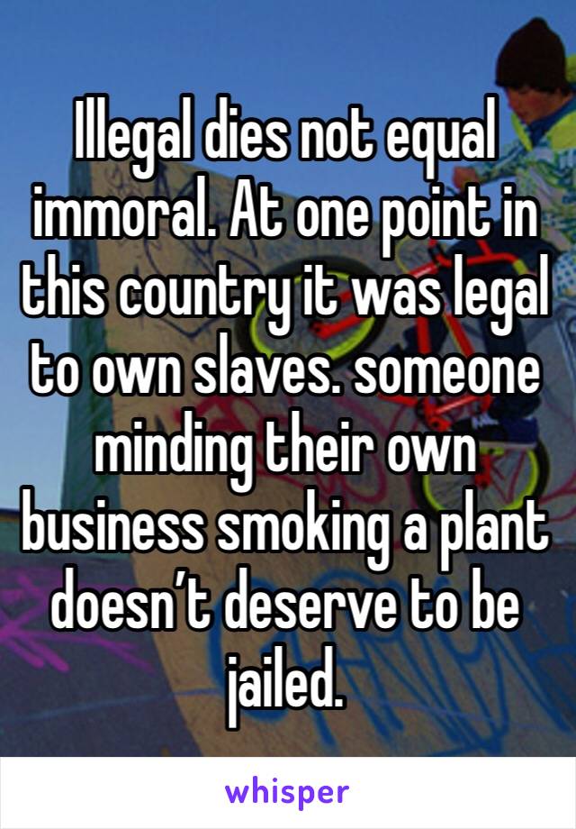 Illegal dies not equal immoral. At one point in this country it was legal to own slaves. someone minding their own business smoking a plant doesn’t deserve to be jailed.