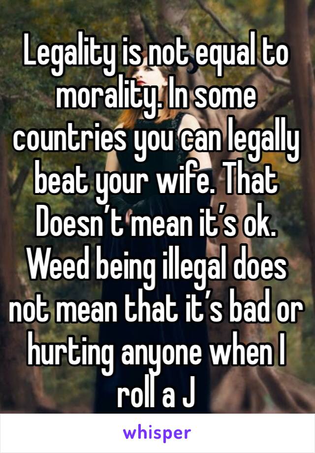 Legality is not equal to morality. In some countries you can legally beat your wife. That Doesn’t mean it’s ok. Weed being illegal does not mean that it’s bad or hurting anyone when I roll a J 