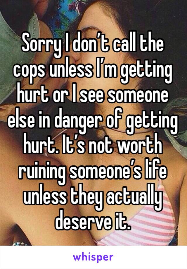 Sorry I don’t call the cops unless I’m getting hurt or I see someone else in danger of getting hurt. It’s not worth ruining someone’s life unless they actually deserve it.