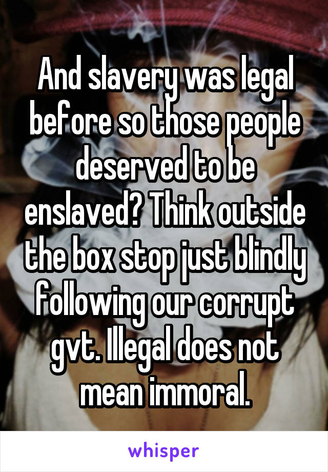 And slavery was legal before so those people deserved to be enslaved? Think outside the box stop just blindly following our corrupt gvt. Illegal does not mean immoral.