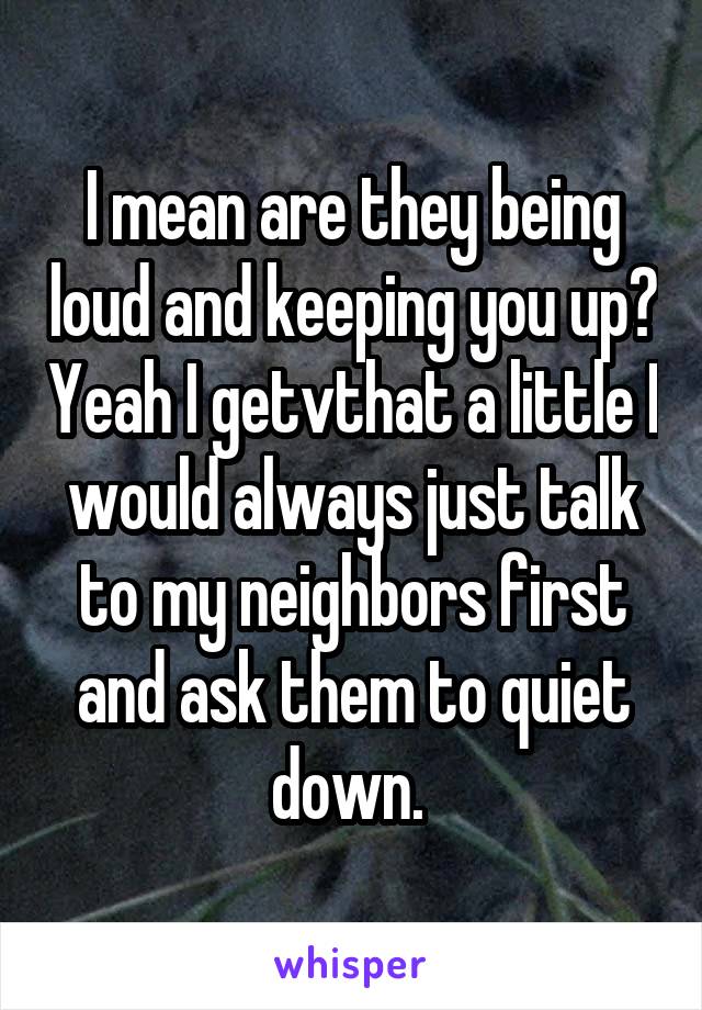 I mean are they being loud and keeping you up? Yeah I getvthat a little I would always just talk to my neighbors first and ask them to quiet down. 