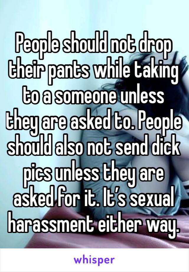 People should not drop their pants while taking to a someone unless they are asked to. People should also not send dick pics unless they are asked for it. It’s sexual harassment either way. 