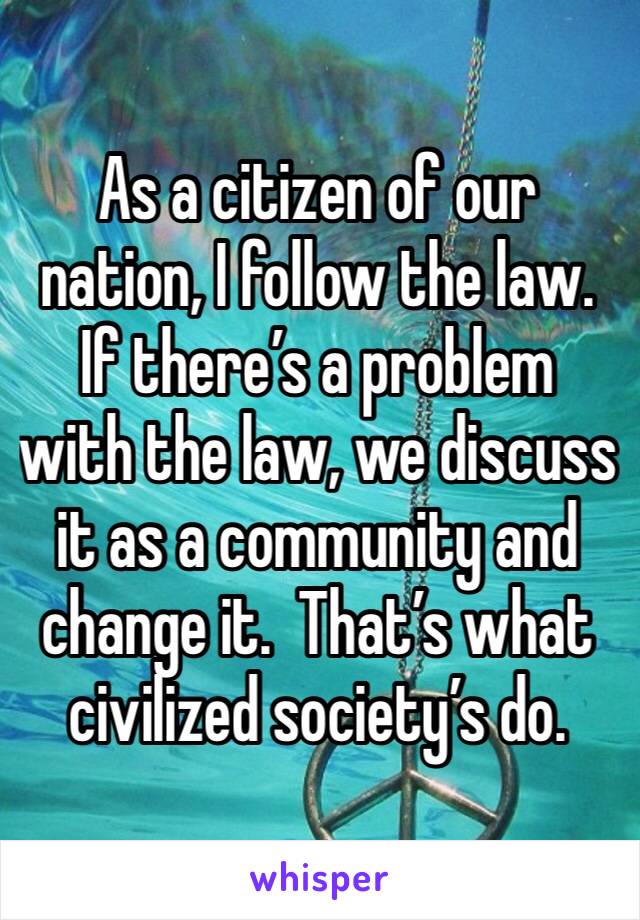 As a citizen of our nation, I follow the law.  If there’s a problem with the law, we discuss it as a community and change it.  That’s what civilized society’s do.