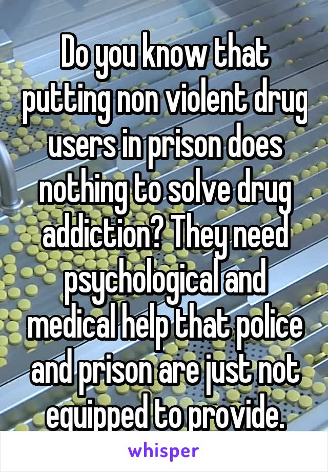 Do you know that putting non violent drug users in prison does nothing to solve drug addiction? They need psychological and medical help that police and prison are just not equipped to provide.