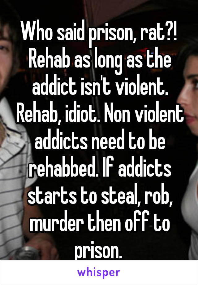 Who said prison, rat?! 
Rehab as long as the addict isn't violent. Rehab, idiot. Non violent addicts need to be rehabbed. If addicts starts to steal, rob, murder then off to prison. 