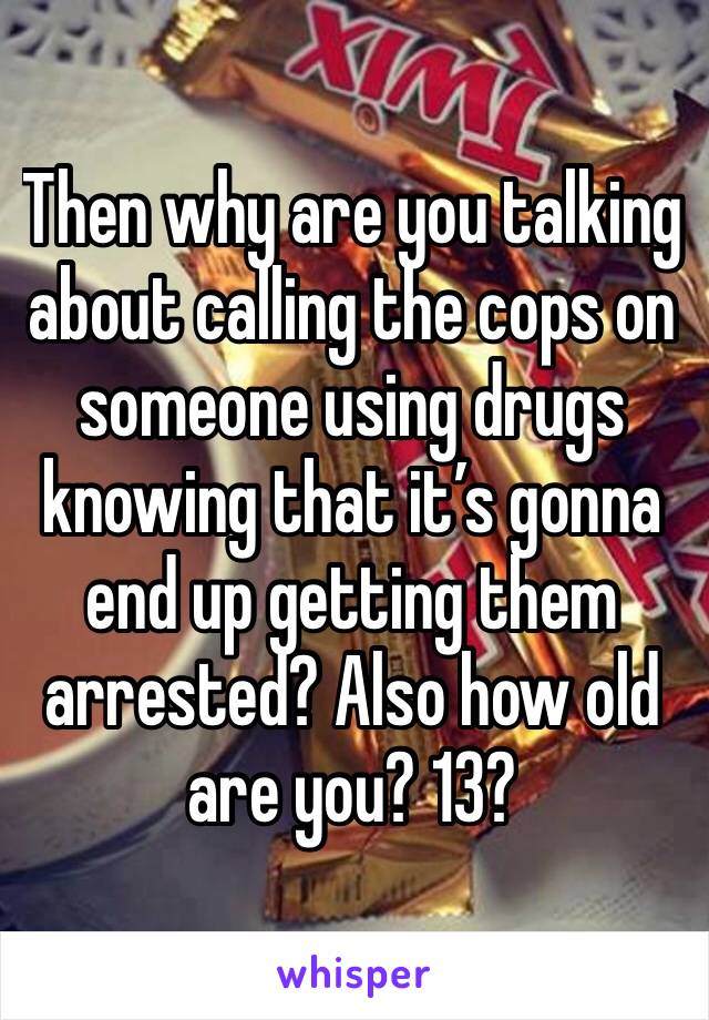 Then why are you talking about calling the cops on someone using drugs knowing that it’s gonna end up getting them arrested? Also how old are you? 13?