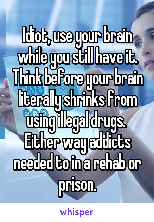 Idiot, use your brain while you still have it. Think before your brain literally shrinks from using illegal drugs.  Either way addicts needed to in a rehab or prison.