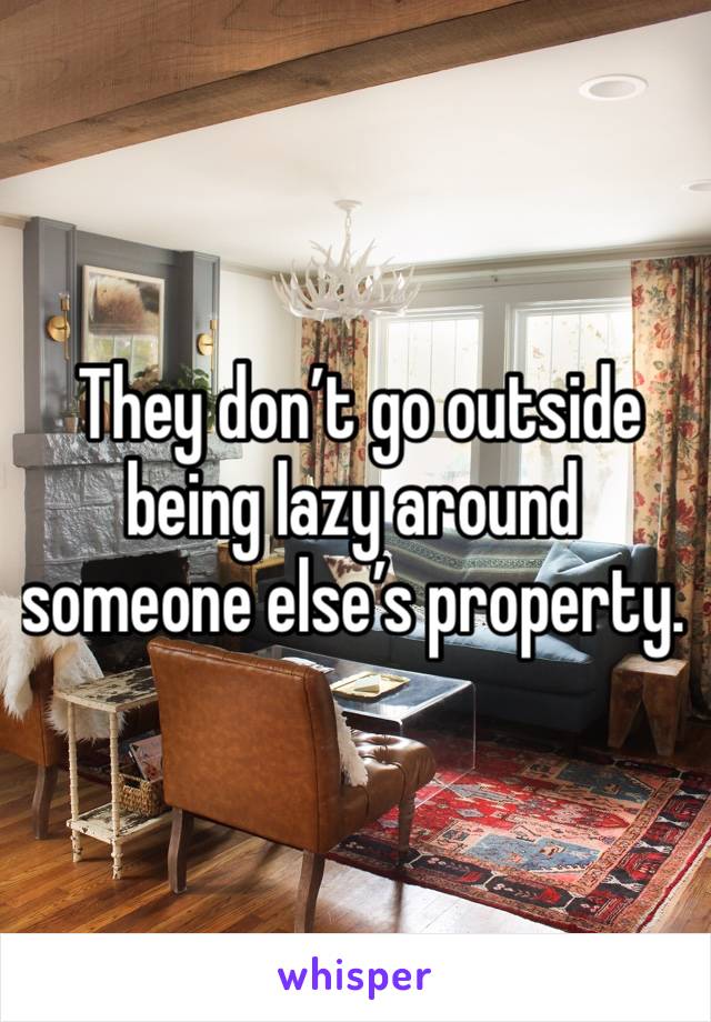  They don’t go outside being lazy around someone else’s property.