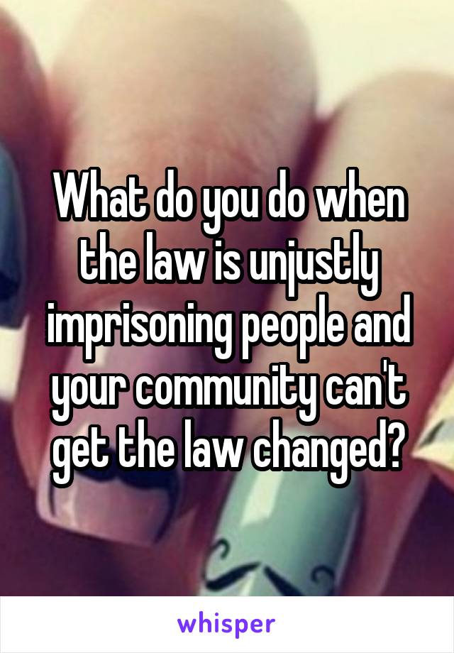 What do you do when the law is unjustly imprisoning people and your community can't get the law changed?