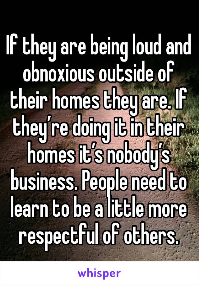 If they are being loud and obnoxious outside of their homes they are. If they’re doing it in their homes it’s nobody’s business. People need to learn to be a little more respectful of others.