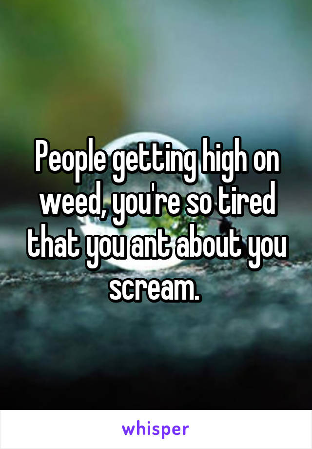 People getting high on weed, you're so tired that you ant about you scream. 