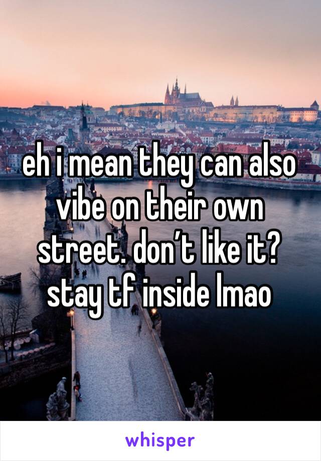 eh i mean they can also vibe on their own street. don’t like it? stay tf inside lmao 