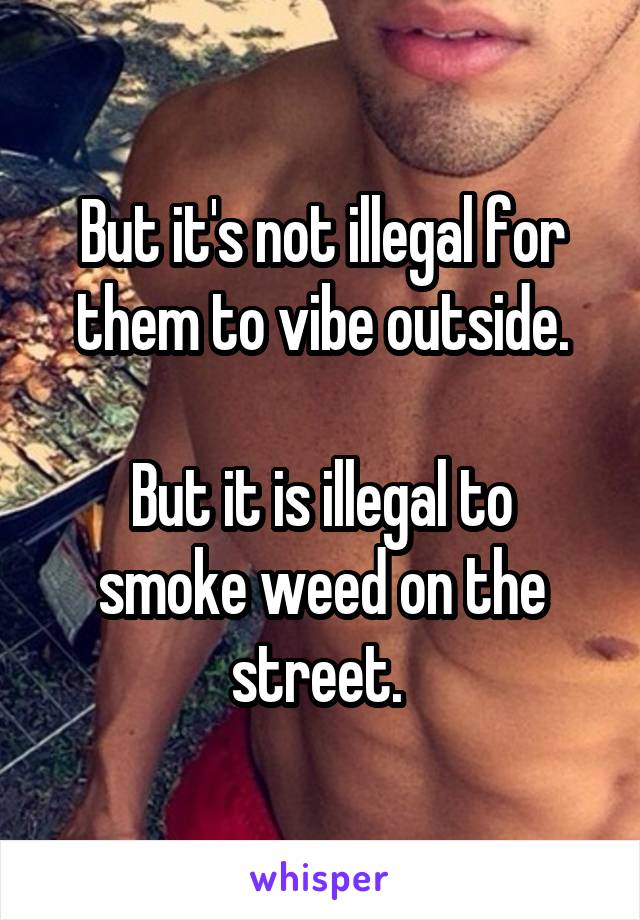 But it's not illegal for them to vibe outside.

But it is illegal to smoke weed on the street. 