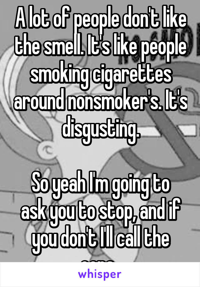 A lot of people don't like the smell. It's like people smoking cigarettes around nonsmoker's. It's disgusting.

So yeah I'm going to ask you to stop, and if you don't I'll call the cops. 