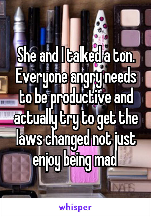 She and I talked a ton. Everyone angry needs to be productive and actually try to get the laws changed not just enjoy being mad 