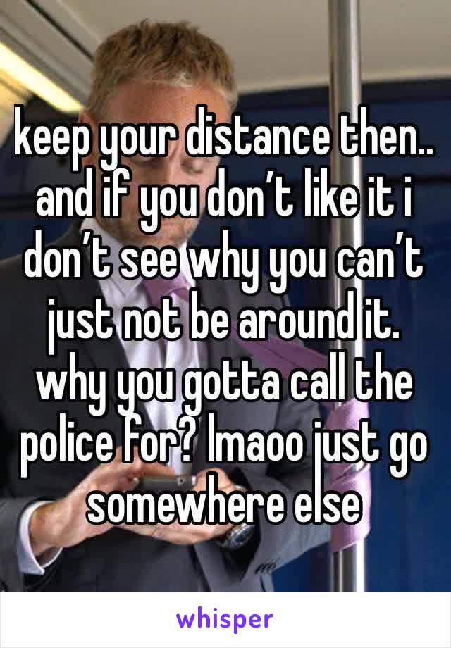 keep your distance then.. and if you don’t like it i don’t see why you can’t just not be around it. why you gotta call the police for? lmaoo just go somewhere else 