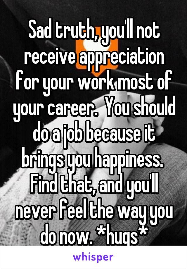Sad truth, you'll not receive appreciation for your work most of your career.  You should do a job because it brings you happiness.  Find that, and you'll never feel the way you do now. *hugs*