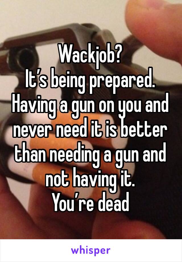 Wackjob? 
It’s being prepared.
Having a gun on you and never need it is better than needing a gun and not having it. 
You’re dead 