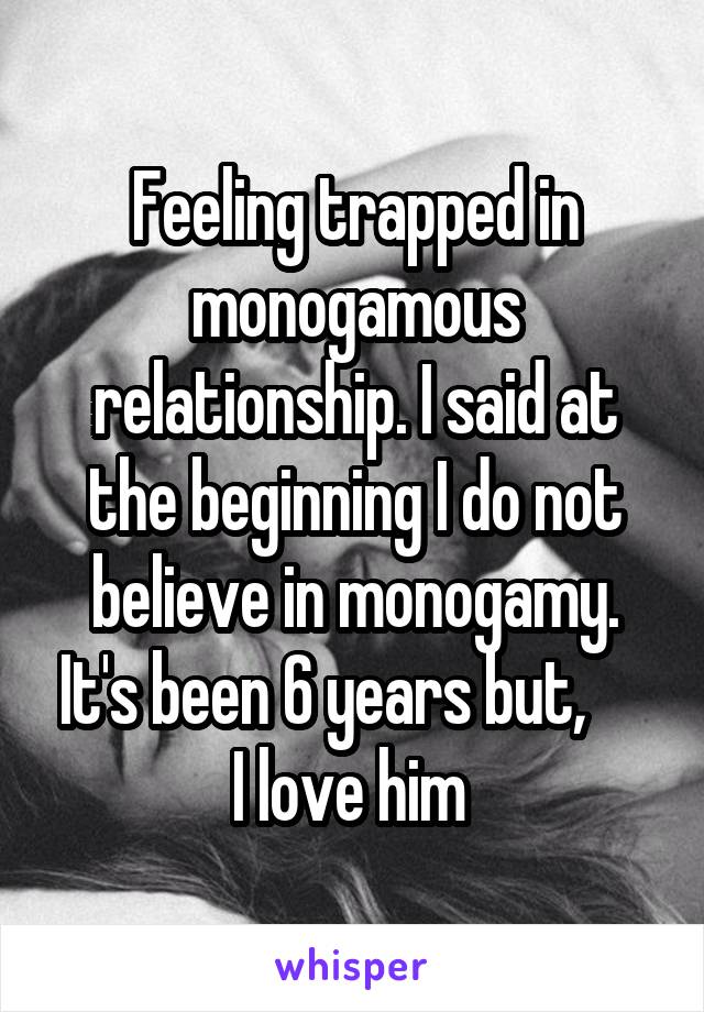 Feeling trapped in monogamous relationship. I said at the beginning I do not believe in monogamy. It's been 6 years but,      I love him 