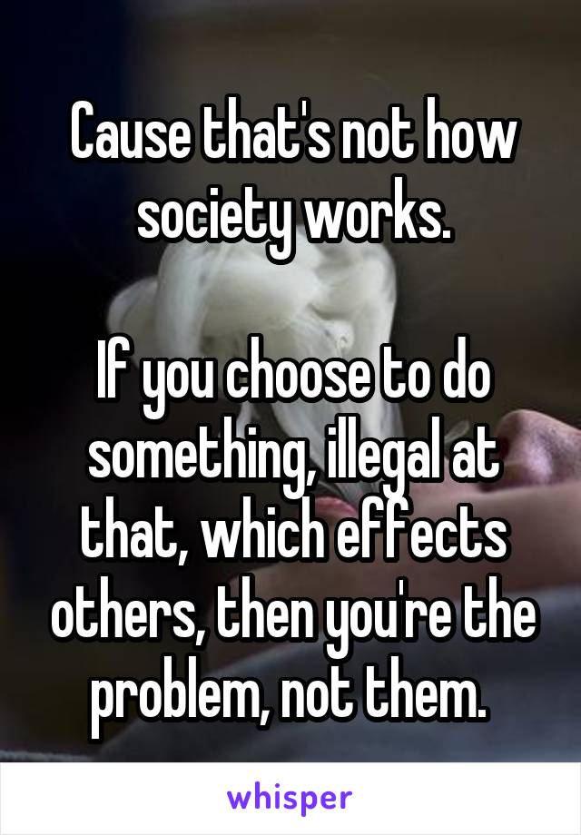 Cause that's not how society works.

If you choose to do something, illegal at that, which effects others, then you're the problem, not them. 