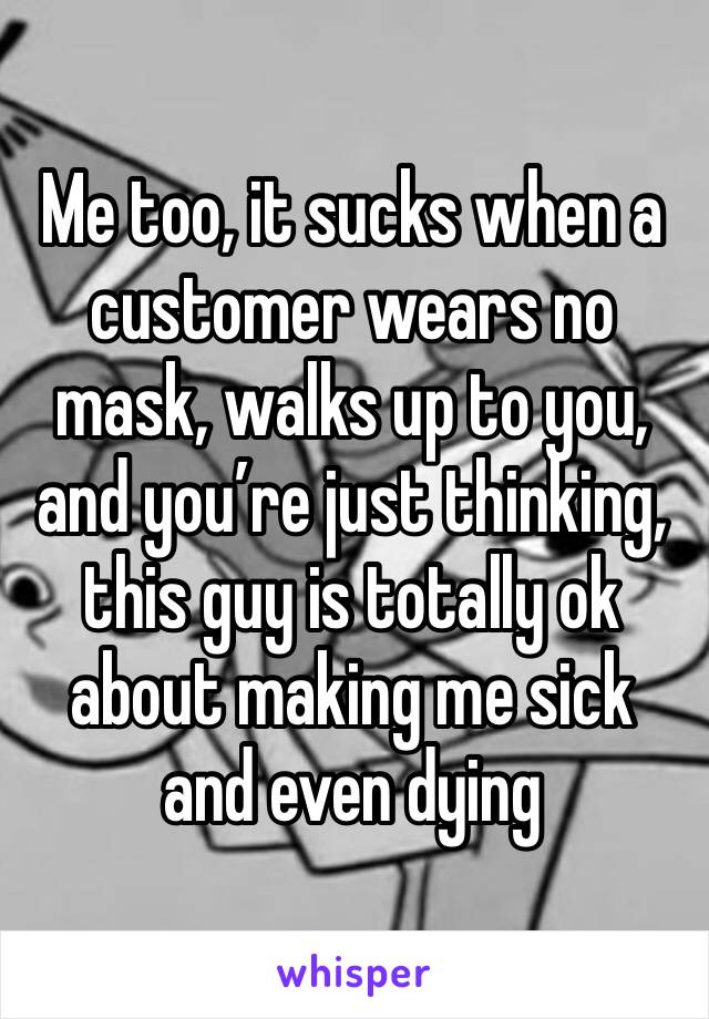 Me too, it sucks when a customer wears no mask, walks up to you, and you’re just thinking, this guy is totally ok about making me sick and even dying 