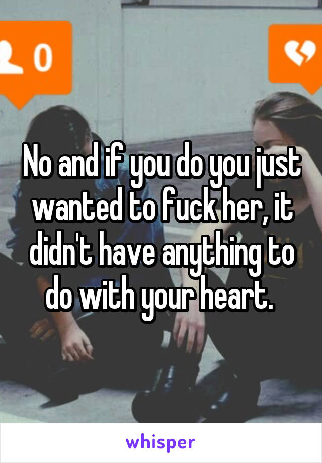 No and if you do you just wanted to fuck her, it didn't have anything to do with your heart. 