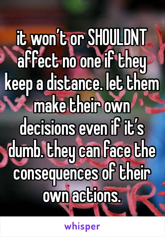 it won’t or SHOULDNT affect no one if they keep a distance. let them make their own decisions even if it’s dumb. they can face the consequences of their own actions. 