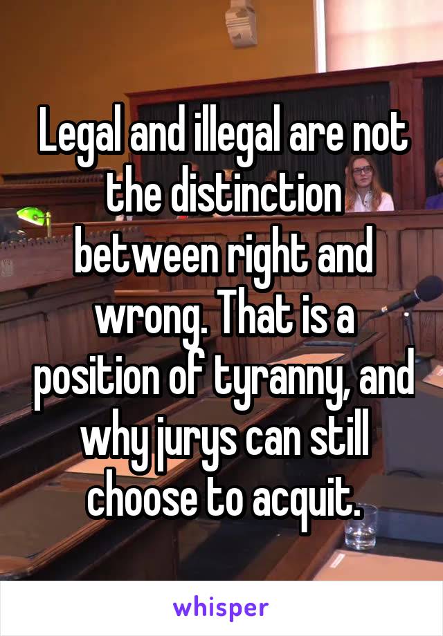 Legal and illegal are not the distinction between right and wrong. That is a position of tyranny, and why jurys can still choose to acquit.