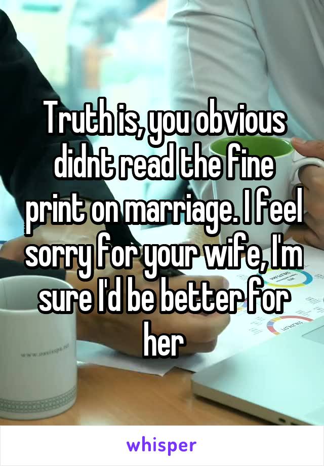 Truth is, you obvious didnt read the fine print on marriage. I feel sorry for your wife, I'm sure I'd be better for her