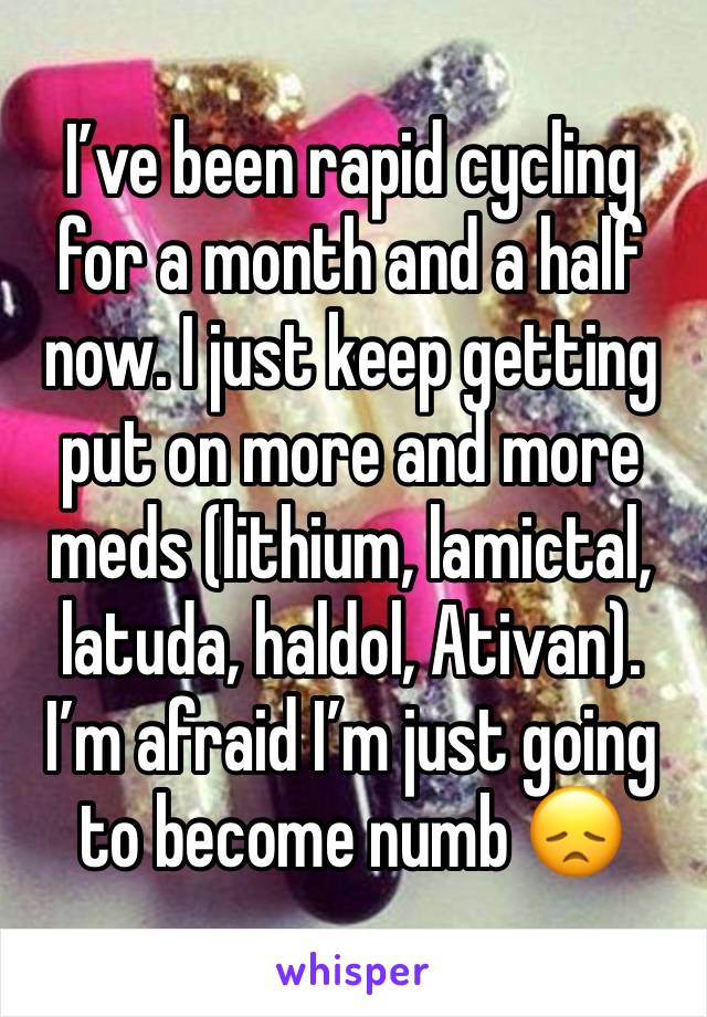 I’ve been rapid cycling for a month and a half now. I just keep getting put on more and more meds (lithium, lamictal, latuda, haldol, Ativan). I’m afraid I’m just going to become numb 😞