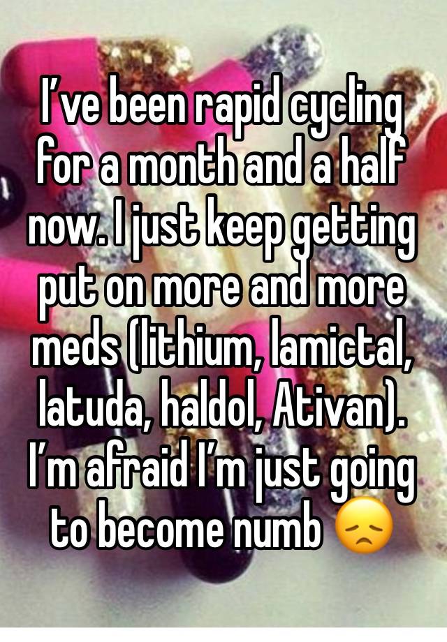 I’ve been rapid cycling for a month and a half now. I just keep getting put on more and more meds (lithium, lamictal, latuda, haldol, Ativan). I’m afraid I’m just going to become numb 😞