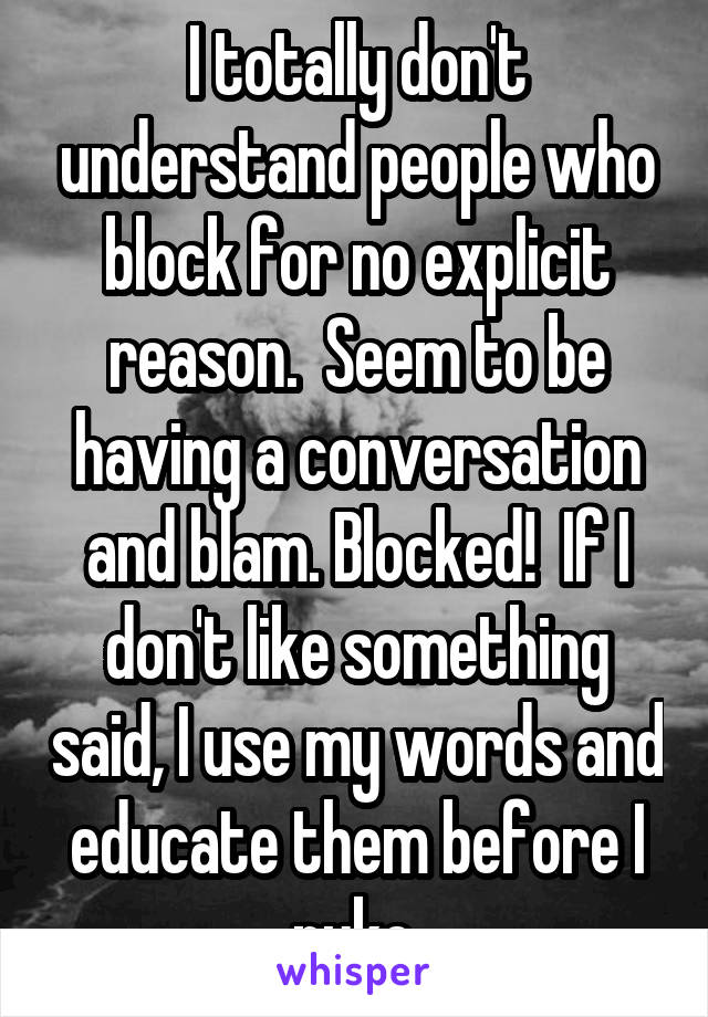 I totally don't understand people who block for no explicit reason.  Seem to be having a conversation and blam. Blocked!  If I don't like something said, I use my words and educate them before I nuke.