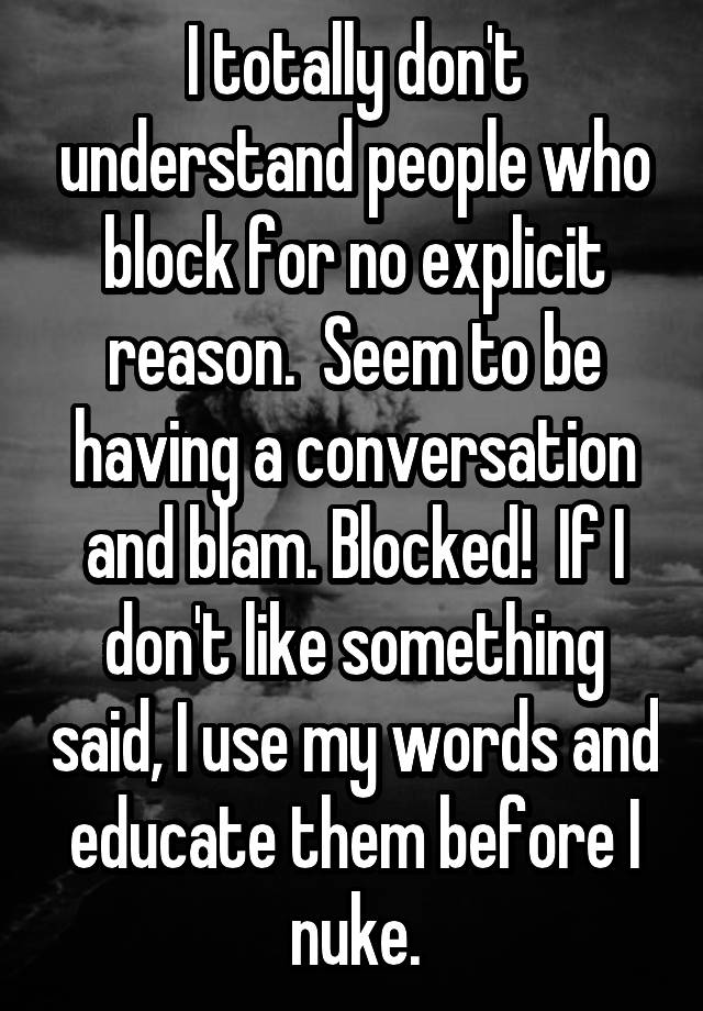 I totally don't understand people who block for no explicit reason.  Seem to be having a conversation and blam. Blocked!  If I don't like something said, I use my words and educate them before I nuke.