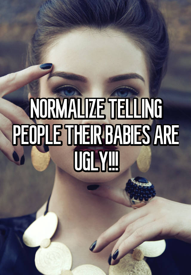 NORMALIZE TELLING PEOPLE THEIR BABIES ARE UGLY!!!