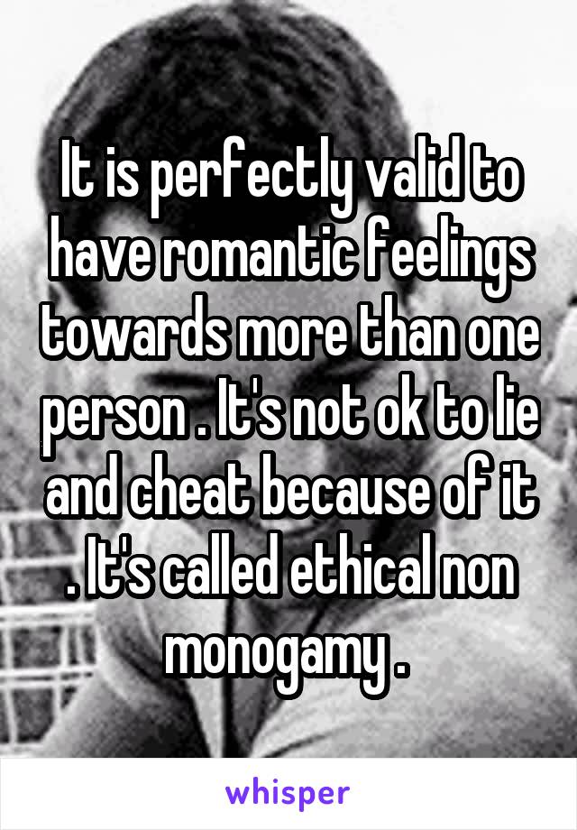 It is perfectly valid to have romantic feelings towards more than one person . It's not ok to lie and cheat because of it . It's called ethical non monogamy . 