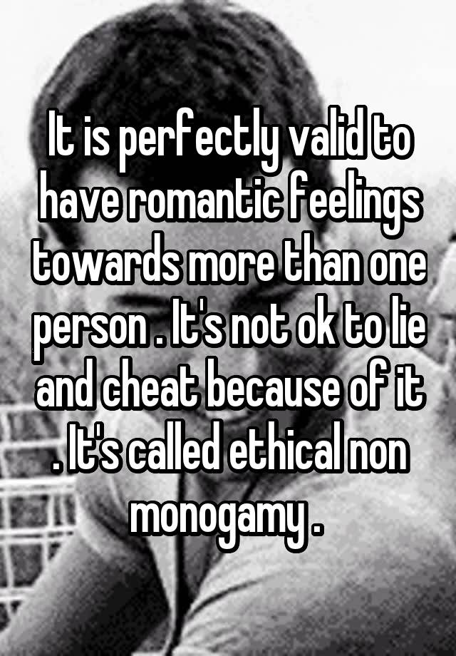 It is perfectly valid to have romantic feelings towards more than one person . It's not ok to lie and cheat because of it . It's called ethical non monogamy . 