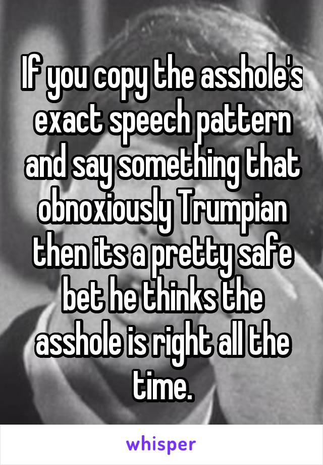 If you copy the asshole's exact speech pattern and say something that obnoxiously Trumpian then its a pretty safe bet he thinks the asshole is right all the time.