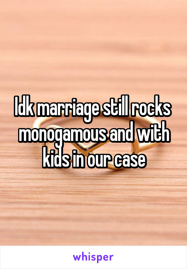 Idk marriage still rocks  monogamous and with kids in our case