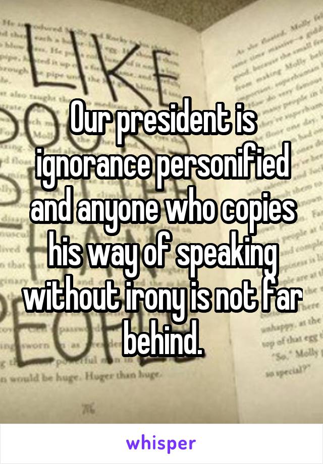 Our president is ignorance personified and anyone who copies his way of speaking without irony is not far behind.