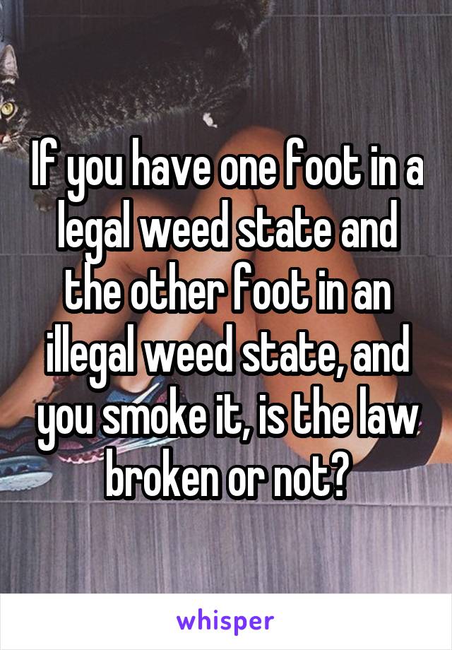 If you have one foot in a legal weed state and the other foot in an illegal weed state, and you smoke it, is the law broken or not?