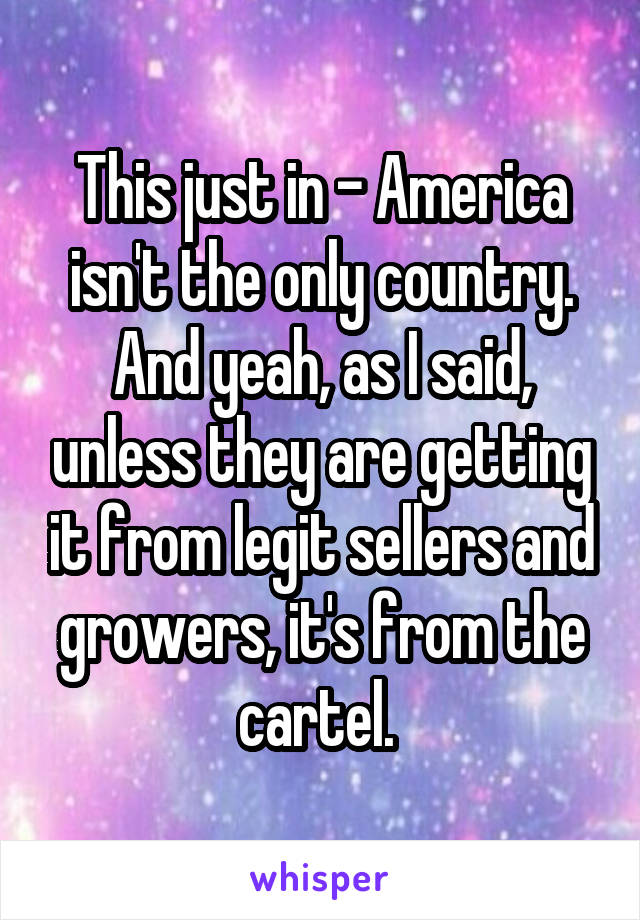 This just in - America isn't the only country. And yeah, as I said, unless they are getting it from legit sellers and growers, it's from the cartel. 