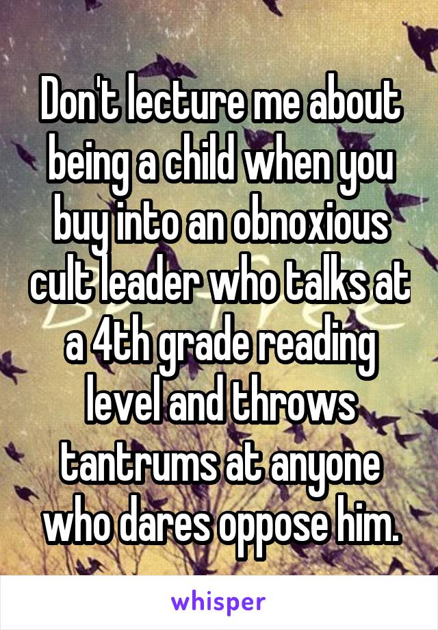 Don't lecture me about being a child when you buy into an obnoxious cult leader who talks at a 4th grade reading level and throws tantrums at anyone who dares oppose him.