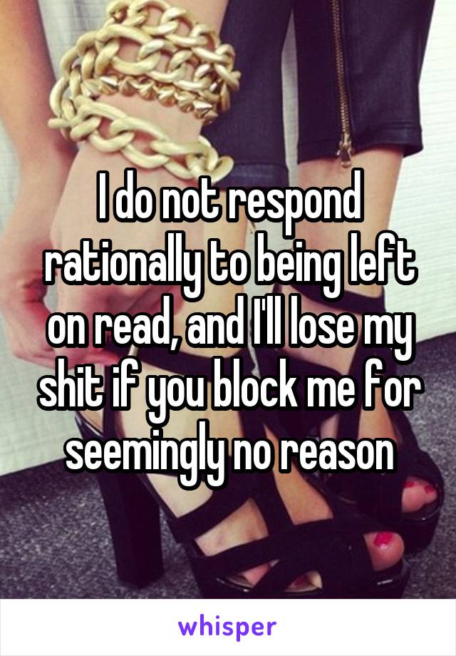 I do not respond rationally to being left on read, and I'll lose my shit if you block me for seemingly no reason