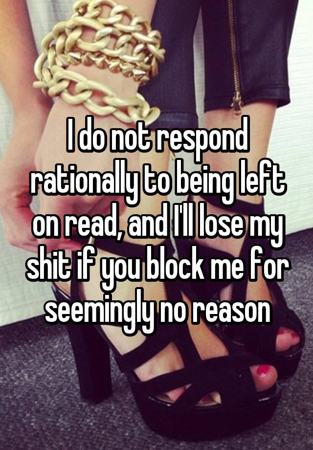 I do not respond rationally to being left on read, and I'll lose my shit if you block me for seemingly no reason