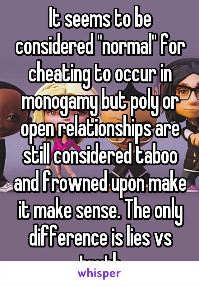 It seems to be considered "normal" for cheating to occur in monogamy but poly or open relationships are still considered taboo and frowned upon make it make sense. The only difference is lies vs truth